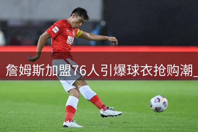 詹姆斯加盟76人引爆球衣抢购潮 官方商店连夜补货23号战袍